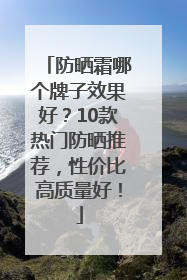 防晒霜哪个牌子效果好？10款热门防晒推荐，性价比高质量好！