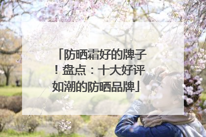 防晒霜好的牌子！盘点：十大好评如潮的防晒品牌