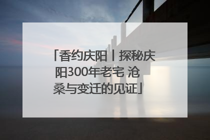 香约庆阳丨探秘庆阳300年老宅 沧桑与变迁的见证
