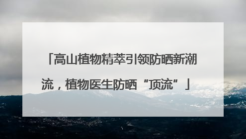 高山植物精萃引领防晒新潮流，植物医生防晒“顶流”