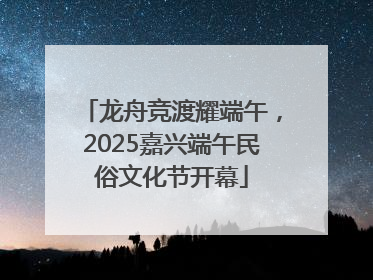 龙舟竞渡耀端午，2025嘉兴端午民俗文化节开幕