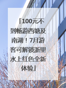 100元不到畅游西塘及南湖！7月游客可解锁浙里水上红色全新体验