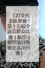 27支代表队参赛！第十五届全运会群众比赛（航空）模型项目预赛在北川开赛