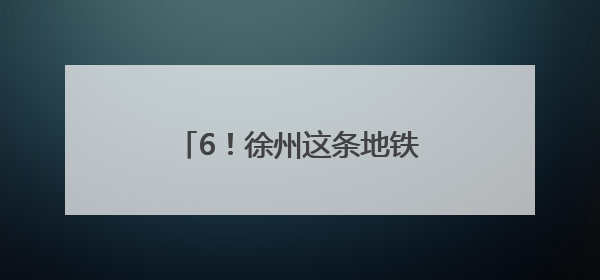 6！徐州这条地铁预计今年通车运营