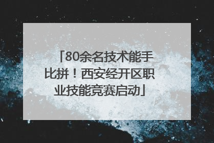 80余名技术能手比拼！西安经开区职业技能竞赛启动
